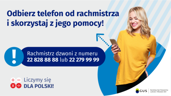 Grafika – Dzwoni rachmistrz? Skorzystaj z jego pomocy! Na grafice jest napis: Odbierz telefon od rachmistrza i skorzystaj z jego pomocy! Rachmistrz dzwoni z numeru 22 828 88 88 lub 22 279 99 99. Po prawej stronie widać uśmiechniętą kobietę trzymającą w dłoni telefon. Na dole grafiki są cztery małe koła ze znakami dodawania, odejmowania, mnożenia i dzielenia, obok nich napis: Liczymy się dla Polski! W prawym dolnym rogu jest logotyp spisu: dwa nachodzące na siebie pionowo koła, GUS, pionowa kreska, Narodowy Spis Powszechny Ludności i Mieszkań 2021.
