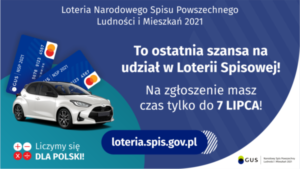 Na grafice jest napis: Loteria Narodowego Spisu Powszechnego Ludności i Mieszkań 2021.To ostatnia szansa na udział w Loterii Spisowej! Na zgłoszenie masz czas tylko do 7 lipca! Po lewej stronie widać samochód i dwie karty przedpłacone. Na dole grafiki są cztery małe koła ze znakami dodawania, odejmowania, mnożenia i dzielenia, obok nich napis: Liczymy się dla Polski! Po środku jest adres strony internetowej: loteria.spis.gov.pl. W prawym dolnym rogu jest logotyp spisu: dwa nachodzące na siebie pionowo koła, GUS, pionowa kreska, Narodowy Spis Powszechny Ludności i Mieszkań 2021.