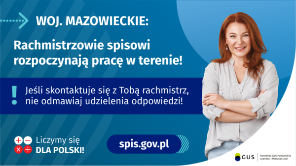 Grafika – Rachmistrzowie ruszają w teren Na grafice jest napis: Woj. mazowieckie. Rachmistrzowie spisowi rozpoczynają pracę w terenie! Jeśli skontaktuje się Tobą rachmistrz, nie odmawiaj udzielenia odpowiedzi! Po prawej stronie widać uśmiechniętą kobietę. Na dole grafiki są cztery małe koła ze znakami dodawania, odejmowania, mnożenia i dzielenia, obok nich napis: Liczymy się dla Polski! Po środku jest adres strony internetowej: spis.gov.pl. W prawym dolnym rogu jest logotyp spisu: dwa nachodzące na siebie pionowo koła, GUS, pionowa kreska, Narodowy Spis Powszechny Ludności i Mieszkań 2021.
