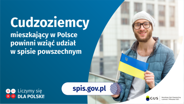 Na grafice jest napis: Cudzoziemcy mieszkający w Polsce powinni wziąć udział w spisie powszechnym. Po prawej stronie widać mężczyznę trzymającego małą flagę Ukrainy. Na dole grafiki są cztery małe koła ze znakami dodawania, odejmowania, mnożenia i dzielenia, obok nich napis: Liczymy się dla Polski! Pośrodku jest adres strony internetowej: spis.gov.pl. W prawym dolnym rogu jest logotyp spisu: dwa nachodzące na siebie pionowo koła, GUS, pionowa kreska, Narodowy Spis Powszechny Ludności i Mieszkań 2021