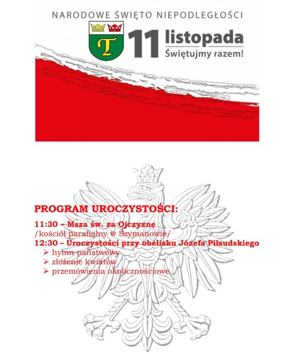 PROGRAM UROCZYSTOŚCI 11 listopada /czwartek/ 11:30 – Msza św. w intencji Ojczyzny /kościół parafialny w Szymanowie/ 12:30 – Uroczystości przy obelisku Józefa Piłsudskiego - hymn państwowy - złożenie kwiatów - przemówienie okolicznościowe