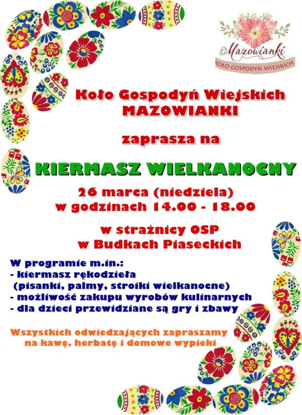 Koło Gospodyń Wiejskich MAZOWIANKI zaprasza na KIERMASZ WIELKANOCNY 26 marca 2023 r. /niedziela/ w godz. 14:00 - 18:00 do strażnicy OSP w Budkach Piaseckich W programie, m.in.:  kiermasz rękodzieła /pisanki, palmy, stroiki wielkanocne/  możliwość zakupu wyrobów kulinarnych  gry i zabawy dla dzieci Na wszystkich odwiedzających czeka kawa, herbata i domowe wypieki!